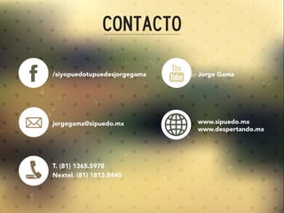 Contacto
/siyopuedotupuedesjorgegama
jorgegama@sipuedo.mx
T. (81) 1365.5978
Nextel. (81) 1813.8440
www.sipuedo.mx
www.despertando.mx
Jorge Gama
 
