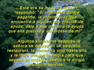 ...Este era su modo de vivir. Y  respondió: “ Si realmente quiere pagarme, la próxima vez que encuentre a alguien que precise de ayuda, dele a esa persona la ayuda que ella precise y acuérdese de mi”.. . ...Algunos kilómetros después la señora se detuvo en un pequeño restaurant, la camarera vino hasta ella y le trajo una toalla limpia para que secase su mojado cabello y le dirigió una dulce sonrisa... 