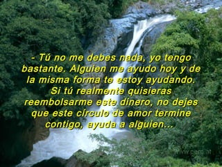 - Tú no me debes nada, yo tengo bastante. Alguien me ayudo hoy y de la misma forma te estoy ayudando. Si tú realmente quisieras reembolsarme este dinero, no dejes que este círculo de amor termine contigo, ayuda a alguien...   