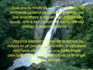 ...Este era su modo de vivir. Y  respondió: “ Si realmente quisiera pagarme, la próxima vez que encontrase a alguien que precise de ayuda, dele a esa persona la ayuda que ella precise y acuerdese de mi”.. . ...Algunos kilometros después la señora se detuvo en un pequeño restaurant, la camarera vino hasta ella y le trajo una toalla limpia para que secase su mojado cabello y le dirigió una dulce sonrisa... 