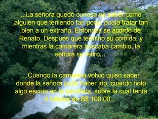 ...La señora quedó curiosa en saber como alguien que teniendo tan poco, podía tratar tan bien a un extraño. Entonces se acordó de Renato. Después que termino su comida, y mientras la camarera buscaba cambio, la señora se retiro...   ...Cuando la camarera volvio quiso saber donde la señora pudo haber ido, cuando noto algo escrito en la servilleta, sobre la cual tenía 4 billetes de B$ 100,00...   