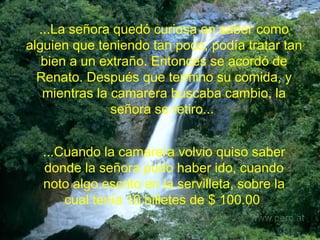 ...La señora quedó curiosa en saber como alguien que teniendo tan poco, podía tratar tan bien a un extraño. Entonces se acordó de Renato. Después que termino su comida, y mientras la camarera buscaba cambio, la señora se retiro...   ...Cuando la camarera volvio quiso saber donde la señora pudo haber ido, cuando noto algo escrito en la servilleta, sobre la cual tenía 10 billetes de $ 100.00   