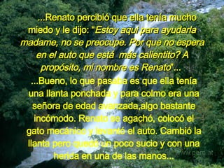     ...Renato percibió que ella tenía mucho miedo y le dijo: “ Estoy aqui para ayudarla madame, no se preocupe. Por que no espera en el auto que está  más calientito? A propósito, mi nombre es Renato ”...   ...Bueno, lo que pasaba es que ella tenía una llanta ponchada y para colmo era una señora de edad avanzada,algo bastante incómodo. Renato se agachó, colocó el gato mecánico y levantó el auto. Cambió la llanta pero quedó un poco sucio y con una herida en una de las manos. .. 