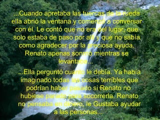 ...Cuando apretaba las tuercas de la rueda ella abrió la ventana y comenzó a conversar con él. Le contó que no era del lugar,  que solo estaba de paso por alli y que no sabía como agradecer por la preciosa ayuda. Renato apenas sonrrió mientras se levantaba...  ...Ella perguntó cuanto le debía. Ya había imaginado todas las cosas terríbles que podrían haber pasado si Renato no  hubiese parado para socorrerla. Renato no pensaba en dinero, le Gustaba ayudar a las personas...  