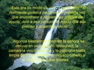 ...Este era su modo de vivir. Y  respondió: “ Si realmente quisiera pagarme, la próxima vez que encontrase a alguien que precise de ayuda, dele a esa persona la ayuda que ella precise y acuerdese de mi”.. . ...Algunos kilometros después la señora se detuvo en un pequeño restaurant, la camarera vino hasta ella y le trajo una toalla limpia para que secase su mojado cabello y le dirigió una dulce sonrisa... 