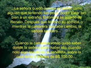 ...La señora quedó curiosa en saber como alguien que teniendo tan poco, podía tratar tan bien a un extraño. Entonces se acordó de Renato. Después que termino su comida, y mientras la camarera buscaba cambio, la señora se retiro...   ...Cuando la camarera volvio quiso saber donde la señora pudo haber ido, cuando noto algo escrito en la servilleta, sobre la cual tenía 4 billetes de B$ 100,00...   