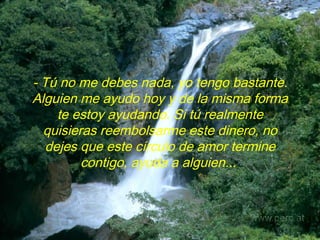- Tú no me debes nada, yo tengo bastante. Alguien me ayudo hoy y de la misma forma te estoy ayudando. Si tú realmente quisieras reembolsarme este dinero, no dejes que este círculo de amor termine contigo, ayuda a alguien...   