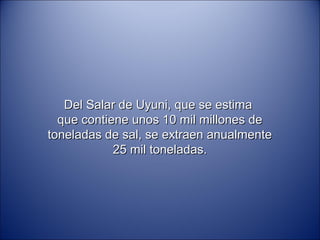 Del Salar de Uyuni, que se estima
  que contiene unos 10 mil millones de
toneladas de sal, se extraen anualmente
            25 mil toneladas.
 