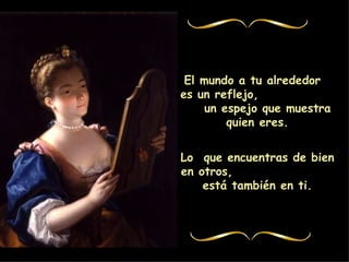 El mundo a tu alrededor es un reflejo, un espejo que muestra quien eres. Lo que encuentras de bien en otros, está también en ti.