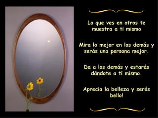 Lo que ves en otros te muestra a ti mismo Mira lo mejor en los demás y serás una persona mejor. Da a los demás y estarás dándote a ti mismo. Aprecia la belleza y serás bello!
