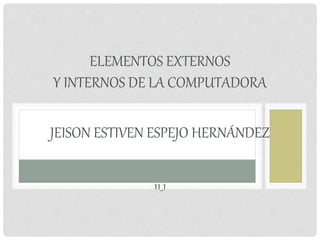 ELEMENTOS EXTERNOS
Y INTERNOS DE LA COMPUTADORA
JEISON ESTIVEN ESPEJO HERNÁNDEZ
11_1
 