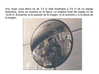 Una mujer cuya altura es de 1.5 m está localizada a 3.0 m de un espejo antirrobos, como se muestra en la figura. La longitud focal del espejo es de   0.25 m. Encuentre a) la posición de la imagen, b) el aumento y c) la altura de la imagen. 