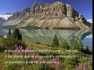 y volvía a regresar y volvía a ir una y otra vez; 
y los dioses que la observaban, sorprendidos 
la mandaron a llamar y le dijeron:
 
 