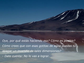 Oye, por qué estás haciendo eso? Cómo es posible? 
Cómo crees que con esas gotitas de agua puedas tú 
apagar un incendio de tales dimensiones? 
- Date cuenta: No lo vas a lograr.
 