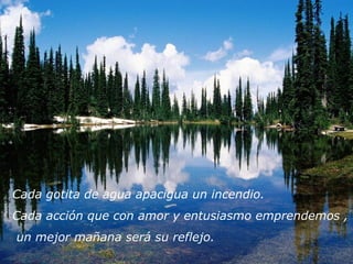 Cada gotita de agua apacigua un incendio.
Cada acción que con amor y entusiasmo emprendemos ,
un mejor mañana será su reflejo.
 