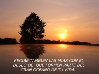 RECIBE TAMBIEN LAS MIAS CON EL
DESEO DE QUE FORMEN PARTE DEL
GRAN OCEANO DE TU VIDA.
 
