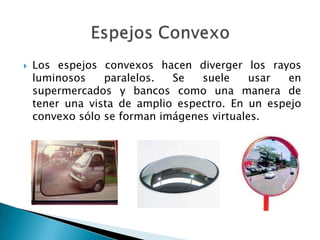  Los espejos convexos hacen diverger los rayos
luminosos paralelos. Se suele usar en
supermercados y bancos como una manera de
tener una vista de amplio espectro. En un espejo
convexo sólo se forman imágenes virtuales.
 