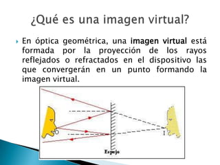  En óptica geométrica, una imagen virtual está
formada por la proyección de los rayos
reflejados o refractados en el dispositivo las
que convergerán en un punto formando la
imagen virtual.
 