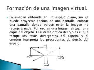  La imagen obtenida en un espejo plano, no se
puede proyectar encima de una pantalla; colocar
una pantalla donde parece estar la imagen no
recogerá nada. Por eso es una imagen virtual, una
copia del objeto. El sistema óptico del ojo es el que
recoge los rayos divergentes del espejo, y el
cerebro interpreta los procedentes de detrás del
espejo.
 