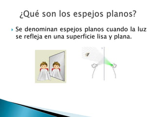  Se denominan espejos planos cuando la luz
se refleja en una superficie lisa y plana.
 
