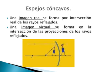  Una imagen real se forma por intersección
real de los rayos reflejados.
 Una imagen virtual se forma en la
intersección de las proyecciones de los rayos
reflejados.
 