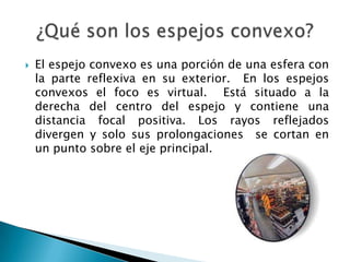  El espejo convexo es una porción de una esfera con
la parte reflexiva en su exterior. En los espejos
convexos el foco es virtual. Está situado a la
derecha del centro del espejo y contiene una
distancia focal positiva. Los rayos reflejados
divergen y solo sus prolongaciones se cortan en
un punto sobre el eje principal.
 