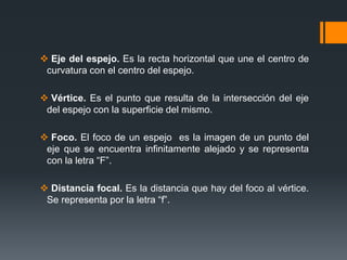  Eje del espejo. Es la recta horizontal que une el centro de
curvatura con el centro del espejo.
 Vértice. Es el punto que resulta de la intersección del eje
del espejo con la superficie del mismo.
 Foco. El foco de un espejo es la imagen de un punto del
eje que se encuentra infinitamente alejado y se representa
con la letra “F”.
 Distancia focal. Es la distancia que hay del foco al vértice.
Se representa por la letra “f”.
 