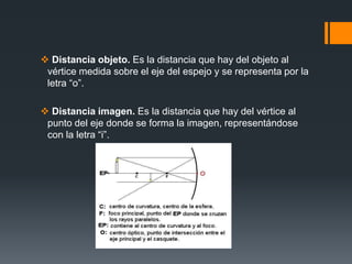  Distancia objeto. Es la distancia que hay del objeto al
vértice medida sobre el eje del espejo y se representa por la
letra “o”.
 Distancia imagen. Es la distancia que hay del vértice al
punto del eje donde se forma la imagen, representándose
con la letra “i”.
 
