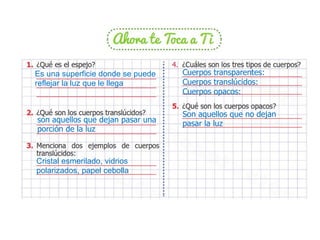 Es una superficie donde se puede
reflejar la luz que le llega
son aquellos que dejan pasar una
porción de la luz
Cristal esmerilado, vidrios
polarizados, papel cebolla
Cuerpos transparentes:
Cuerpos translúcidos:
Cuerpos opacos:
Son aquellos que no dejan
pasar la luz
 