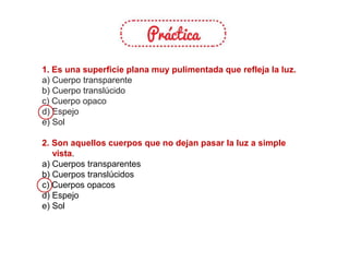 1. Es una superficie plana muy pulimentada que refleja la luz.
a) Cuerpo transparente
b) Cuerpo translúcido
c) Cuerpo opaco
d) Espejo
e) Sol
2. Son aquellos cuerpos que no dejan pasar la luz a simple
vista.
a) Cuerpos transparentes
b) Cuerpos translúcidos
c) Cuerpos opacos
d) Espejo
e) Sol
 