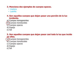 3. Menciona dos ejemplos de cuerpos opacos.
• madera
• Ladrillo
4. Son aquellos cuerpos que dejan pasar una porción de la luz
incidente.
a) Cuerpos transparentes
b) Cuerpos translúcidos
c) Cuerpos opacos
d) Espejo
e) Sol
5. Son aquellos cuerpos que dejan pasar casi toda la luz que incide
en ellos.
a) Cuerpos transparentes
b) Cuerpos translúcidos
c) Cuerpos opacos
d) Espejo
e) Sol
 