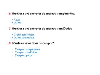 6. Menciona dos ejemplos de cuerpos transparentes.
• Agua
• vidrios
7. Menciona dos ejemplos de cuerpos translúcidos.
• Cristal esmerilado
• vidrios polarizados
8. ¿Cuáles son los tipos de cuerpos?
• Cuerpos transparentes
• Cuerpos translúcidos
• Cuerpos opacos
 