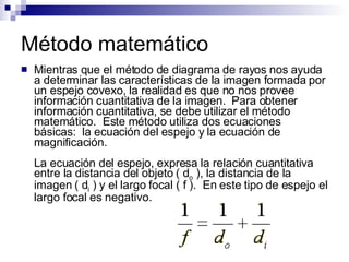 Método matemático Mientras que el método de diagrama de rayos nos ayuda a determinar las características de la imagen formada por un espejo covexo, la realidad es que no nos provee información cuantitativa de la imagen.  Para obtener información cuantitativa, se debe utilizar el método matemático.  Este método utiliza dos ecuaciones básicas:  la ecuación del espejo y la ecuación de magnificación. La ecuación del espejo, expresa la relación cuantitativa entre la distancia del objeto ( d o  ), la distancia de la imagen ( d i  ) y el largo focal ( f ).  En este tipo de espejo el largo focal es negativo. 