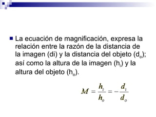 La ecuación de magnificación, expresa la relación entre la razón de la distancia de la imagen (di) y la distancia del objeto (d o ); así como la altura de la imagen (h i ) y la altura del objeto (h o ). 