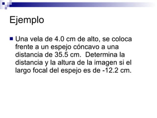 Ejemplo Una vela de 4.0 cm de alto, se coloca frente a un espejo cóncavo a una distancia de 35.5 cm.  Determina la distancia y la altura de la imagen si el largo focal del espejo es de -12.2 cm. 