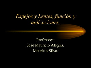 Espejos y Lentes, función y aplicaciones. Profesores: José Mauricio Alegría. Mauricio Silva. 