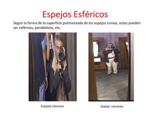 Según la forma de la superficie pulimentada de los espejos curvos, estos pueden ser esféricos, parabólicos, etc.  Espejos cóncavo Espejo  convexo Espejos Esféricos 