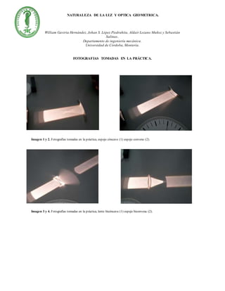 NATURALEZA DE LA LUZ Y OPTICA GEOMETRICA.
William Gaviria Hernández, Johan S. López Piedrahita, Aldair Lozano Muñoz y Sebastián
Salinas..
Departamento de ingeniería mecánica.
Universidad de Córdoba, Montería.
FOTOGRAFIAS TOMADAS EN LA PRÁCTICA.
Imagen 1 y 2. Fotografías tomadas en la práctica, espejo cóncavo (1) espejo convexo (2).
Imagen 3 y 4. Fotografías tomadas en la práctica, lente bicóncava (1) espejo biconvexa (2).
 
