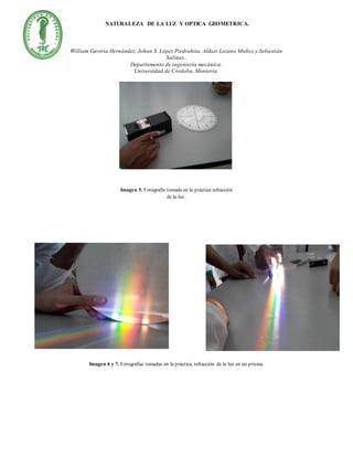 NATURALEZA DE LA LUZ Y OPTICA GEOMETRICA.
William Gaviria Hernández, Johan S. López Piedrahita, Aldair Lozano Muñoz y Sebastián
Salinas..
Departamento de ingeniería mecánica.
Universidad de Córdoba, Montería.
Imagen 5. Fotografía tomada en la práctica refracción
de la luz.
Imagen 6 y 7. Fotografías tomadas en la práctica, refracción de la luz en un prisma.
 