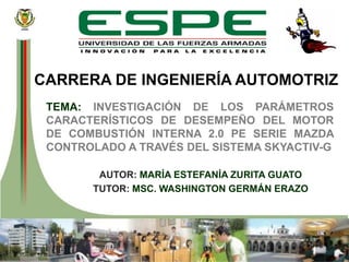 DEPARTAMENTO DE ENERGÍA MECÁNICA
CARRERA DE INGENIERÍA AUTOMOTRIZ
TEMA: INVESTIGACIÓN DE LOS PARÁMETROS
CARACTERÍSTICOS DE DESEMPEÑO DEL MOTOR
DE COMBUSTIÓN INTERNA 2.0 PE SERIE MAZDA
CONTROLADO A TRAVÉS DEL SISTEMA SKYACTIV-G
AUTOR: MARÍA ESTEFANÍA ZURITA GUATO
TUTOR: MSC. WASHINGTON GERMÁN ERAZO
 
