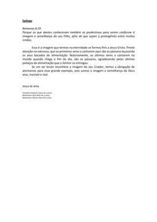 Epilogo

Romanos 8:29
Porque os que dantes conheceram também os predestinou para serem conforme á
Imagem e semelhança do seu Filho, afim de que sejam o primogênito entre muitos
irmãos.

        Essa é a imagem que termos na eternidade se formos fieis a Jesus Cristo. Preste
atenção na natureza, que os primeiros seres a cantarem aqui são os pássaros buscando
os seus bocados de alimentação. Notoriamente, os últimos seres a cantarem no
mundo quando chega o fim do dia, são os pássaros, agradecendo pelos últimos
pedaços de alimentação que o Senhor os entregou.
        Se um ser bruto reconhece a imagem do seu Criador, temos a obrigação de
atentamos para esse grande exemplo, pois somos a imagem e semelhança do Deus
vivo, invisível e real.


Jesus te ama.

Presbítero Robson Colaço de Lucena
Webmaster Alice Alves de Lucena
Webmaster Alisson Alves de Lucena
 