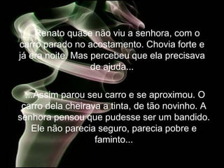 Renato quase não viu a senhora, com o
carro parado no acostamento. Chovia forte e
já era noite. Mas percebeu que ela precisava
                  de ajuda...


  ...Assim parou seu carro e se aproximou. O
 carro dela cheirava a tinta, de tão novinho. A
senhora pensou que pudesse ser um bandido.
    Ele não parecia seguro, parecia pobre e
                   faminto...
 