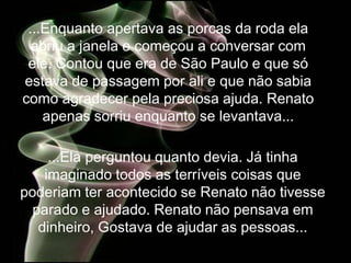 ...Enquanto apertava as porcas da roda ela
  abriu a janela e começou a conversar com
 ele. Contou que era de São Paulo e que só
estava de passagem por ali e que não sabia
como agradecer pela preciosa ajuda. Renato
    apenas sorriu enquanto se levantava...

     ...Ela perguntou quanto devia. Já tinha
    imaginado todos as terríveis coisas que
poderiam ter acontecido se Renato não tivesse
  parado e ajudado. Renato não pensava em
   dinheiro, Gostava de ajudar as pessoas...
 