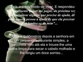 ...Este era seu modo de viver. E respondeu:
“Se realmente quiser me pagar, da próxima vez
que encontrar alguém que precise de ajuda, dê
 para aquela pessoa a ajuda de que ela precisar
             e lembre-se de mim”...


 ...Alguns quilômetros depois a senhora em
      um pequeno restaurante simples, a
   garçonete veio até ela e trouxe-lhe uma
toalha limpa para secar o cabelo molhado e
         lhe dirigiu um doce sorriso...
 