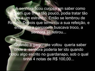 ...A senhora ficou curiosa em saber como
 alguém que tinha tão pouco, podia tratar tão
  bem a um estranho. Então se lembrou de
Renato. Depois que terminou a sua refeição, e
    enquanto a garçonete buscava troco, a
             senhora se retirou...


 ...Quando a garçonete voltou queria saber
    onde a senhora poderia ter ido quando
notou algo escrito no guardanapo, sob o qual
        tinha 4 notas de R$ 100,00...
 