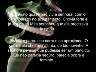 Renato quase não viu a senhora, com o
carro parado no acostamento. Chovia forte e
já era noite. Mas percebeu que ela precisava
de ajuda...
...Assim parou seu carro e se aproximou. O
carro dela cheirava a tinta, de tão novinho. A
senhora pensou que pudesse ser um bandido.
Ele não parecia seguro, parecia pobre e
faminto...
 