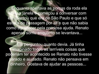 ...Enquanto apertava as porcas da roda ela abriu a janela e começou a conversar com ele. Contou que era de São Paulo e  que só estava de passagem por ali e que não sabia como agradecer pela preciosa ajuda. Renato apenas sorriu enquanto se levantava...  ...Ela perguntou quanto devia. Já tinha imaginado todos as terríveis coisas que poderiam ter acontecido se Renato não tivesse parado e ajudado. Renato não pensava em dinheiro, Gostava de ajudar as pessoas...  