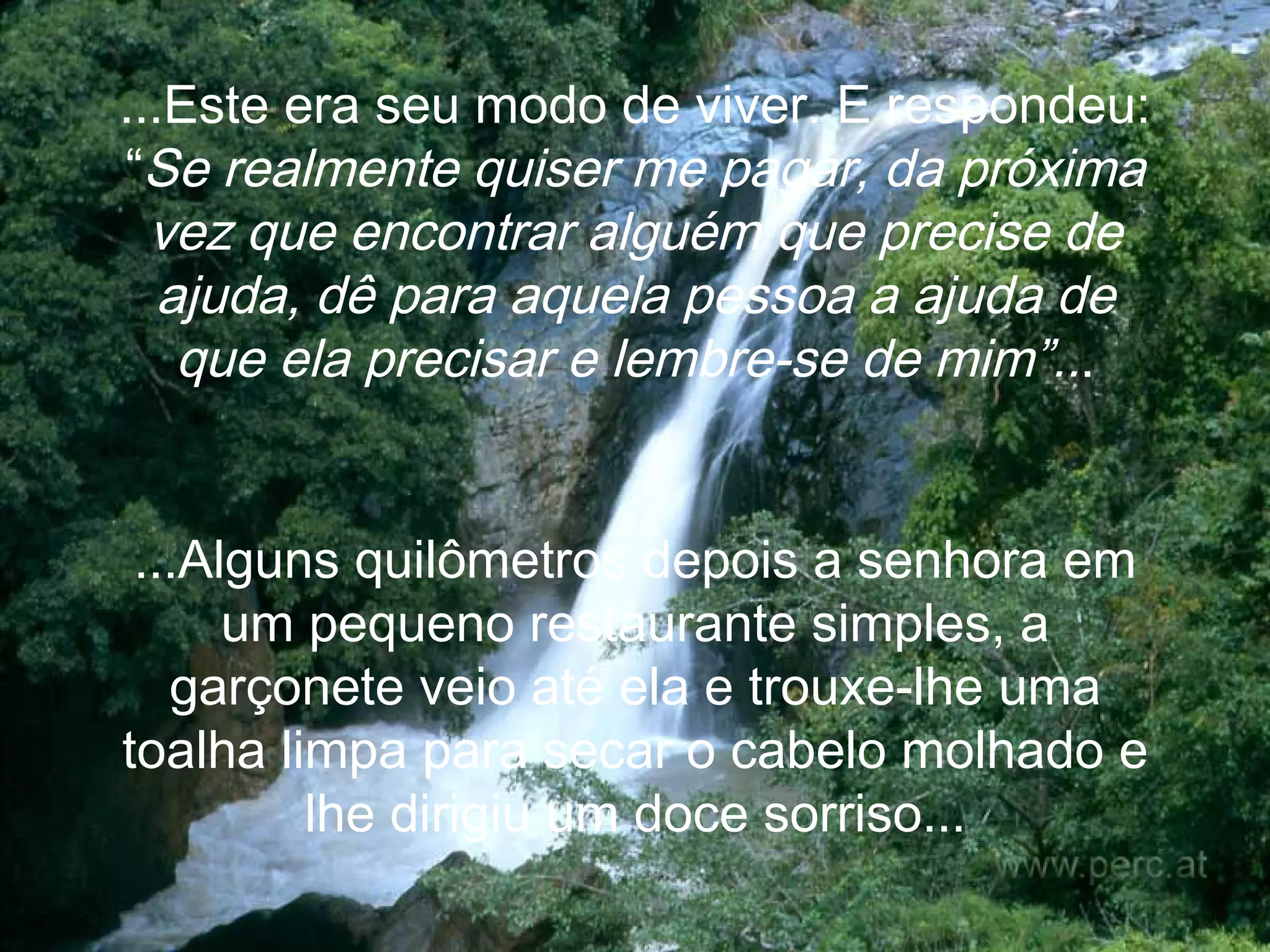 ...Este era seu modo de viver. E  respondeu: “ Se realmente quiser me pagar, da próxima vez que encontrar alguém que precise de ajuda, dê para aquela pessoa a ajuda de que ela precisar e lembre-se de mim”.. . ...Alguns quilômetros depois a senhora em um pequeno restaurante simples, a garçonete veio até ela e trouxe-lhe uma toalha limpa para secar o cabelo molhado e lhe dirigiu um doce sorriso... 