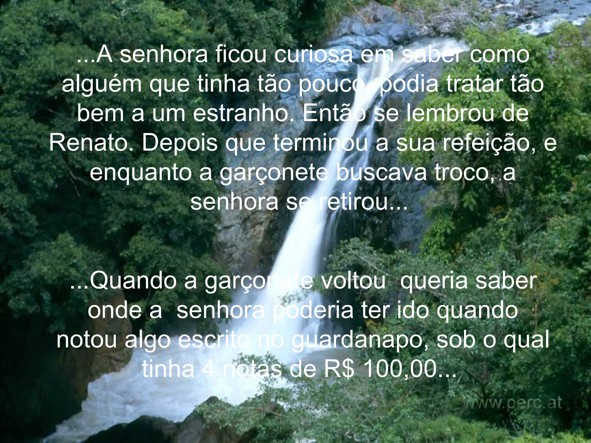 ...A senhora ficou curiosa em saber como alguém que tinha tão pouco, podia tratar tão bem a um estranho. Então se lembrou de Renato. Depois que terminou a sua refeição, e enquanto a garçonete buscava troco, a senhora se retirou...   ...Quando a garçonete voltou  queria saber onde a  senhora poderia ter ido quando notou algo escrito no guardanapo, sob o qual tinha 4 notas de R$ 100,00...   