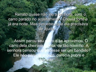 Renato quase não viu a senhora, com o carro parado no acostamento. Chovia forte e já era noite. Mas percebeu que ela precisava de ajuda... ...Assim parou seu carro e se aproximou. O carro dela cheirava a tinta, de tão novinho. A senhora pensou que pudesse ser um bandido? Ele não parecia seguro, parecia pobre e faminto...  